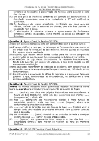 PORTUGUÊS P/ INSS (QUESTÕES COMENTADAS)
PROFESSOR TERROR
Prof. Décio Terror www.pontodosconcursos.com.br 60
tornando-se necessário a preservação da floresta, para garantir o ciclo
das chuvas.
(C) Em que pese as inúmeras tentativas de controle do desmatamento, é
derrubado anualmente uma área equivalente a 17 mil quilômetros
quadrados.
(D) Os habitantes da região amazônica, privilegiada por seus recursos
hídricos, sofrem com a escassez de chuvas, que não lhes permite o
transporte nem a pesca.
(E) O desrespeito à natureza provoca o aparecimento de fenômenos
climáticos jamais imaginados, como mostra as cenas da estiagem na
Amazônia.
Questão 11: Agente Fiscal de Rendas-SP 2006
A frase em que a concordância está em conformidade com o padrão culto é:
(A) É sempre falível, a meu ver, os juízos que se fundamentam mais na verve
do orador que no conteúdo de seu discurso, mesmo quando os ouvintes
lhe neguem aquele predicado.
(B) Suponho que devem existir sérias razões para ele ter-se comportado
assim: todas as questões que lhe eram postas ele julgava irrelevantes.
(C) O relatório, de cujo dados discordou-se, foi rejeitado imediatamente,
tendo sido sugerido, em caráter de urgência, a sua plena revisão ou até
mesmo sua substituição.
(D) Os advogados reclamaram da indecisão do depoente, sem perceber que as
perguntas que a ele eram dirigidas lhes parecia obscura, difíceis de serem
compreendidas.
(E) Era intrincada a associação de idéias do promotor e o apelo que fazia aos
jurados, o que, consideradas as circunstâncias, os conduziram a uma
decisão questionável.
Questão 12: Agente Fiscal de Rendas-SP 2006
Ambos os verbos indicados entre parênteses deverão flexionar-se numa
forma do plural para preencherem corretamente as lacunas da frase:
(A) ...... (avultar), aos olhos dos próprios historiadores contemporâneos, a
figura de Eric Hobsbawm como um dos intérpretes que melhor ......
(compreender) o século XIX.
(B) Não ...... (competir) aos historiadores exercer a mera função de
arquivistas públicos; mais que isso, .....-se (esperar) deles uma
compreensão participativa da história.
(C) ...... (ser) de se lamentar que aos jovens de hoje ...... (restar) viver o
tempo como uma espécie de presente contínuo, sem qualquer conexão
com o passado.
(D) Ao historiador ...... (dever) sensibilizar as omissões de toda e qualquer
experiência que ...... (sofrer) nossos antepassados.
(E) ...... (aprazer) aos governantes fazer esquecer o que não lhes ......
(interessar) lembrar, para melhor se valerem da falta de memória
histórica.
Questão 13: ISS-SP 2007 Auditor-Fiscal Tributário
 