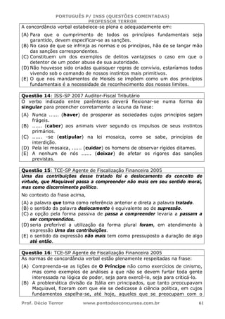 PORTUGUÊS P/ INSS (QUESTÕES COMENTADAS)
PROFESSOR TERROR
Prof. Décio Terror www.pontodosconcursos.com.br 61
A concordância verbal estabelece-se plena e adequadamente em:
(A) Para que o cumprimento de todos os princípios fundamentais seja
garantido, devem especificar-se as sanções.
(B) No caso de que se infrinja as normas e os princípios, hão de se lançar mão
das sanções correspondentes.
(C) Constituem um dos exemplos de delitos vantajosos o caso em que o
detentor de um poder abuse de sua autoridade.
(D) Não houvesse sido criadas quaisquer regras de convívio, estaríamos todos
vivendo sob o comando de nossos instintos mais primitivos.
(E) O que nos mandamentos de Moisés se impõem como um dos princípios
fundamentais é a necessidade de reconhecimento dos nossos limites.
Questão 14: ISS-SP 2007 Auditor-Fiscal Tributário
O verbo indicado entre parênteses deverá flexionar-se numa forma do
singular para preencher corretamente a lacuna da frase:
(A) Nunca ...... (haver) de prosperar as sociedades cujos princípios sejam
frágeis.
(B) ...... (caber) aos animais viver segundo os impulsos de seus instintos
primários.
(C) ...... -se (estipular) na lei mosaica, como se sabe, princípios de
interdição.
(D) Pela lei mosaica, ...... (cuidar) os homens de observar rígidos ditames.
(E) A nenhum de nós ...... (deixar) de afetar os rigores das sanções
previstas.
Questão 15: TCE-SP Agente de Fiscalização Financeira 2005
Uma das contribuições desse tratado foi o deslocamento do conceito de
virtude, que Maquiavel passa a compreender não mais em seu sentido moral,
mas como discernimento político.
No contexto da frase acima,
(A) a palavra que toma como referência anterior e direta a palavra tratado.
(B) o sentido da palavra deslocamento é equivalente ao de supressão.
(C) a opção pela forma passiva de passa a compreender levaria a passam a
ser compreendidos.
(D) seria preferível a utilização da forma plural foram, em atendimento à
expressão Uma das contribuições.
(E) o sentido da expressão não mais tem como pressuposto a duração de algo
até então.
Questão 16: TCE-SP Agente de Fiscalização Financeira 2005
As normas de concordância verbal estão plenamente respeitadas na frase:
(A) Compreenda-se as lições de O Príncipe não como exercícios de cinismo,
mas como exemplos de análises a que não se devem furtar toda gente
interessada na lógica do poder, seja para exercê-lo, seja para criticá-lo.
(B) A problemática divisão da Itália em principados, que tanto preocupavam
Maquiavel, fizeram com que ele se dedicasse à ciência política, em cujos
fundamentos espelha-se, até hoje, aqueles que se preocupam com o
 