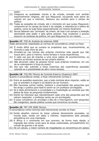 PORTUGUÊS P/ INSS (QUESTÕES COMENTADAS)
PROFESSOR TERROR
Prof. Décio Terror www.pontodosconcursos.com.br 62
poder.
(C) Integrava as qualidades morais a da virtude, tomada num sentido
essencialmente religioso, até que Maquiavel, recusando esse plano de
valores em que a inseriam, deslocou seu sentido para o campo da
política.
(D) Todas as acepções de virtude, até o momento em que surgiu Maquiavel,
compunha-se no campo da moral e da religião, e estendia-se à esfera da
política, como se tudo fosse essencialmente um mesmo fenômeno.
(E) Nunca faltaram aos “príncipes” de ontem, de hoje e de sempre a ambição
desmedida pelo poder e pela glória pessoal, mas couberam a poucos
discernir as sutilezas da política, em que Maquiavel foi um mestre.
Questão 17: TCE-AL Analista de sistemas 2008
Estão plenamente respeitadas as normas de concordância verbal na frase:
(A) É muito difícil que se cumpra os propósitos que, invariavelmente, se
formula a cada início de ano.
(B) Enredam-se nas tramas das próprias memórias todo aquele que não
busca abrir, para si mesmo, novos tempos e novas experiências.
(C) A cada vez que dá impulso a uma nova cadeia de acontecimentos, os
homens se tornam autores de seu próprio destino.
(D) Não deveriam caber às pessoas tomar suas próprias iniciativas, em vez
de se submeterem à força do acaso?
(E) Aos que não submete a força imperiosa das experiências passadas
estende-se a possibilidade de abrir novos tempos.
Questão 18: TCE-MG Técnico de Controle Externo (Superior) 2007
Quanto à concordância verbal, a frase inteiramente correta é:
(A) Entre as questões essenciais, que a todo cientista deve importar, estão as
que se prendem à origem e ao destino do ser humano.
(B) Não houvesse outras razões, bastaria a propriedade das perguntas que
lhe dirigiu o público para fazê-lo sentir-se um professor privilegiado.
(C) Só é dado alimentarem a curiosidade e a insatisfação ao cientista que não
abdica de fazer as perguntas fundamentais.
(D) Diante do interesse que representavam cada uma das perguntas que lhe
cabiam responder, o professor sentiu-se um privilegiado.
(E) O autor considerou um privilégio o fato de o interrogarem, com perguntas
tão instigantes, aquele público curioso que encontrou na escola.
Questão 19: TRT 2ªR 2008 Técnico
A concordância verbo-nominal está inteiramente correta na frase:
(A) Existe desafios comuns às áreas urbanas densamente povoadas, no
mundo todo, sendo um deles o trânsito, responsáveis pela poluição
atmosférica em uma metrópole.
(B) A África é o continente em que ocorrem, de forma mais rápida, a
migração das zonas rurais para as áreas urbanizadas, principalmente em
virtude de guerras e de secas.
(C) Há um século, o maior número de megalópoles se concentrava em países
 