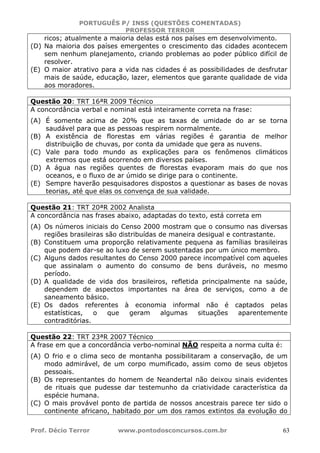 PORTUGUÊS P/ INSS (QUESTÕES COMENTADAS)
PROFESSOR TERROR
Prof. Décio Terror www.pontodosconcursos.com.br 63
ricos; atualmente a maioria delas está nos países em desenvolvimento.
(D) Na maioria dos países emergentes o crescimento das cidades acontecem
sem nenhum planejamento, criando problemas ao poder público difícil de
resolver.
(E) O maior atrativo para a vida nas cidades é as possibilidades de desfrutar
mais de saúde, educação, lazer, elementos que garante qualidade de vida
aos moradores.
Questão 20: TRT 16ªR 2009 Técnico
A concordância verbal e nominal está inteiramente correta na frase:
(A) É somente acima de 20% que as taxas de umidade do ar se torna
saudável para que as pessoas respirem normalmente.
(B) A existência de florestas em várias regiões é garantia de melhor
distribuição de chuvas, por conta da umidade que gera as nuvens.
(C) Vale para todo mundo as explicações para os fenômenos climáticos
extremos que está ocorrendo em diversos países.
(D) A água nas regiões quentes de florestas evaporam mais do que nos
oceanos, e o fluxo de ar úmido se dirige para o continente.
(E) Sempre haverão pesquisadores dispostos a questionar as bases de novas
teorias, até que elas os convença de sua validade.
Questão 21: TRT 20ªR 2002 Analista
A concordância nas frases abaixo, adaptadas do texto, está correta em
(A) Os números iniciais do Censo 2000 mostram que o consumo nas diversas
regiões brasileiras são distribuídas de maneira desigual e contrastante.
(B) Constituem uma proporção relativamente pequena as famílias brasileiras
que podem dar-se ao luxo de serem sustentadas por um único membro.
(C) Alguns dados resultantes do Censo 2000 parece incompatível com aqueles
que assinalam o aumento do consumo de bens duráveis, no mesmo
período.
(D) A qualidade de vida dos brasileiros, refletida principalmente na saúde,
dependem de aspectos importantes na área de serviços, como a de
saneamento básico.
(E) Os dados referentes à economia informal não é captados pelas
estatísticas, o que geram algumas situações aparentemente
contraditórias.
Questão 22: TRT 23ªR 2007 Técnico
A frase em que a concordância verbo-nominal NÃO respeita a norma culta é:
(A) O frio e o clima seco de montanha possibilitaram a conservação, de um
modo admirável, de um corpo mumificado, assim como de seus objetos
pessoais.
(B) Os representantes do homem de Neandertal não deixou sinais evidentes
de rituais que pudesse dar testemunho da criatividade característica da
espécie humana.
(C) O mais provável ponto de partida de nossos ancestrais parece ter sido o
continente africano, habitado por um dos ramos extintos da evolução do
 