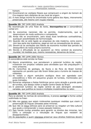 PORTUGUÊS P/ INSS (QUESTÕES COMENTADAS)
PROFESSOR TERROR
Prof. Décio Terror www.pontodosconcursos.com.br 64
homem.
(D) Encontraram-se vestígios fósseis que comprovam a origem do homem de
Cro-magnon bem distantes de seu local de origem.
(E) A mais antiga múmia foi encontrada numa geleira dos Alpes, inteiramente
preservada, até mesmo com roupas intactas.
Questão 23: TRT 24ªR 2003 Analista
Na reconstrução de uma frase do texto, desrespeitou-se a concordância
verbal em:
(A) Às economias nacionais não se permite, modernamente, que se
desenvolvam de modo autônomo e competente.
(B) Ainda não se encontraram, para essas duas tendências contraditórias,
quaisquer possibilidades de harmonização.
(C) Quando não se está ligado ao progresso da vida moderna, como ocorre
com boa parte dos brasileiros, paga-se com as consequências do atraso.
(D) Devem-se às oscilações dos líderes da economia mundial boa parcela do
desequilíbrio da nossa própria economia.
(E) Devido à dificuldade de se ajustarem ao ritmo variável da economia
mundial, há medidas que, mesmo necessárias, deixamos de tomar.
Questão 24: TRT 24ªR 2006 Técnico
A concordância está correta na frase:
(A) Alguns proprietários, que perceberam o potencial turístico da região,
investiram em projetos voltados para atividades que não prejudiquem o
meio ambiente.
(B) As maravilhas da geologia, da fauna e da flora do Brasil Central
representa um paraíso que não foram feitas para o turismo de massas de
visitantes.
(C) As visitas a algum santuário ecológico deve ser agendado com
antecedência e feito em pequenos grupos de turistas, monitorados por
guias treinados.
(D) Romarias religiosas e festas folclóricas serve como atração a grande parte
de turistas, que deseja visitar a região Centro-Oeste do Brasil.
(E) O potencial turístico da região central do país abrangem atividades
variadas, que justifica os novos e múltiplos investimentos no setor.
Questão 25: TRT 24ªR 2003 Analista
Para se atender às normas de concordância, é preciso corrigir a forma verbal
sublinhada na frase:
(A) Não nos parece que sejam irrelevantes quaisquer medidas que visem à
preservação de línguas utilizadas pelas minorias.
(B) Que não se meça esforços para se preservar ou resgatar um fato cultural
que ajude a compreender o nosso passado histórico.
(C) Tem havido muitas pressões para garantir os direitos das minorias, tais
como a utilização e a veiculação de línguas que resistem ao
desaparecimento.
(D) As populações a quem interessa preservar seus direitos históricos devem
 