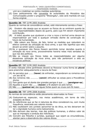 PORTUGUÊS P/ INSS (QUESTÕES COMENTADAS)
PROFESSOR TERROR
Prof. Décio Terror www.pontodosconcursos.com.br 65
unir-se e mobilizar-se contra medidas autoritárias.
(E) Caso politicamente não convenha às autoridades do Ministério das
Comunicações proibir o programa “Nheengatu”, este será mantido em sua
forma original.
Questão 26: TRT 21ªR 2003 Analista
Quanto às normas de concordância verbal, está inteiramente correta a frase:
(A) Einstein não deseja que se acusem os físicos de se omitirem quanto às
suas responsabilidades depois da guerra, para cujo fim deram importante
contribuição.
(B) A todos aqueles que ajudaram a criar a nova e terrível arma devem-se
responsabilizar por toda e qualquer omissão diante da construção do
futuro da humanidade.
(C) Não cabem aos físicos, de fato, tomar as medidas que redundem no
efetivo controle da utilização da nova arma, o que não significa que eles
devam se omitir sobre o assunto.
(D) Se a quaisquer dos físicos fossem permitido tomar decisões quanto à
utilização da nova arma, provavelmente haveria nelas mais sensatez do
que nas dos políticos.
(E) Não se impute aos físicos todas as responsabilidades por alguma
desastrosa utilização da nova arma, pois não pertencem a eles as
iniciativas políticas.
Questão 27: TRT 21ªR 2003 Analista
O verbo indicado entre parênteses deverá se flexionar numa forma do plural
para preencher adequadamente a lacuna da frase:
(A) Ao percalço que ...... (haver) de enfrentar, responderam os romeiros com
um ato de fé.
(B) Aos romeiros não ........... (convir) dificultar as coisas para a Providência
divina.
(C) Tem gente que só diante dos grandes perigos é que ...... (persignar-se).
(D) Aqueles a quem não ...... (mover) a fé abalam-se pelo temor.
(E) Não ...... (queixar-se) das águas fortes quem as cruza com fé maior.
Questão 28: TRT 19ªR 2008 Analista
As normas de concordância estão plenamente observadas na frase:
(A) Costumam-se especular, nos meios acadêmicos, em torno de três
acepções de Ética.
(B) As referências que se faz à natureza da ética consideram-na, com muita
frequência, associada aos valores morais.
(C) Não coubessem aos juristas aproximar-se da ética, as leis deixariam de
ter a dignidade humana como balizamento.
(D) Não derivam das teorias, mas das práticas humanas, o efetivo valor de
que se impregna a conduta dos indivíduos.
(E) Convém aos filósofos e juristas, quaisquer que sejam as circunstâncias,
atentar para a observância dos valores éticos.
 