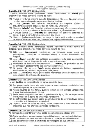 PORTUGUÊS P/ INSS (QUESTÕES COMENTADAS)
PROFESSOR TERROR
Prof. Décio Terror www.pontodosconcursos.com.br 66
Questão 29: TRT 19ªR 2008 Analista
O verbo indicado entre parênteses deverá flexionar-se no plural para
preencher de modo correto a lacuna da frase:
(A) Frutas e verduras, mesmo quando desprezadas, não ...... (deixar) de as
recolher quem não pode pagar pelas boas e bonitas.
(B) ......-se (dever) aos ruidosos funcionários da limpeza pública a
providência que fará esquecer que ali funcionou uma feira.
(C) Não ...... (aludir) aos feirantes mais generosos, que oferecem as sobras
de seus produtos, a observação do autor sobre o egoísmo humano.
(D) A pouca gente ...... (deixar) de sensibilizar os penosos detalhes da
coleta, a que o narrador deu ênfase em seu texto.
(E) Não ...... (caber) aos leitores, por força do texto, criticar o lucro razoável
de alguns feirantes, mas sim, a inaceitável impiedade de outros.
Questão 30: TRT 18ªR 2008 Analista
O verbo indicado entre parênteses deverá flexionar-se numa forma do
singular para preencher de modo correto a lacuna da frase:
(A) Não ...... (costumar) registrar-se, na conversa usual entre os
passageiros, quaisquer reclamações contra a rotina barulhenta da
viagem.
(B) ...... (dever) agradar aos ruidosos passageiros toda essa parafernália
eletrônica, que os dispensa de refletir sobre si mesmos.
(C) Momentos de solidão e contemplação ...... (haver) de perturbar os que
se entregam gostosamente aos estímulos eletrônicos.
(D) Já quase não se ...... (ver), numa viagem de ônibus, passageiros
ensimesmados, olhando vagamente pela janela.
(E) Não ...... (convir) a muita gente esses momentos únicos de reflexão, que
uma viagem de ônibus podia propiciar.
Questão 31: TRT 18ªR 2008 Analista
Há um deslize na concordância verbal da seguinte frase:
(A) Aos golpes mais duros da vida responde uma amizade verdadeira com
palavras e gestos de solidariedade.
(B) Nunca haverão de nos faltar, quando contamos com amigos verdadeiros,
a força justa das palavras certas.
(C) Assim como ninguém vive sem o préstimo da água, não se superam os
infortúnios sem o apoio de um amigo verdadeiro.
(D) Os sofrimentos que pesam sobre alguém haverão de ser mais leves com a
companhia solidária de um amigo leal.
(E) Importa, acima de todas as coisas, poder contar com a lealdade e os bons
préstimos que nos oferece a amizade verdadeira.
Questão 32: TRT 2ªR 2008 Analista
As normas de concordância verbal estão plenamente respeitadas em:
(A) Costumam haver nas pessoas extrovertidas traços marcantes de timidez.
(B) Não se devem imputar aos muito tímidos a culpa por sua notoriedade.
(C) Não deixam de ocorrer a um tímido as vantagens de sua timidez.
 