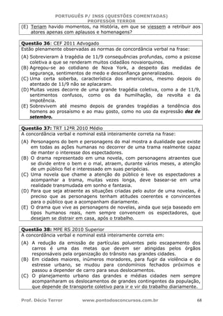 PORTUGUÊS P/ INSS (QUESTÕES COMENTADAS)
PROFESSOR TERROR
Prof. Décio Terror www.pontodosconcursos.com.br 68
(E) Teriam havido momentos, na História, em que se viessem a retribuir aos
atores apenas com aplausos e homenagens?
Questão 36: CEF 2011 Advogado
Estão plenamente observadas as normas de concordância verbal na frase:
(A) Sobrevieram à tragédia de 11/9 consequências profundas, como a psicose
coletiva a que se renderam muitos cidadãos novaiorquinos.
(B) Agregou-se ao cotidiano de Nova York, a despeito das medidas de
segurança, sentimentos de medo e desconfiança generalizados.
(C) Uma certa soberba, característica dos americanos, mesmo depois do
atentado de 11/9 não se aplacaram.
(D) Muitas vezes decorre de uma grande tragédia coletiva, como a de 11/9,
sentimentos confusos, como os da humilhação, da revolta e da
impotência.
(E) Sobrevivem até mesmo depois de grandes tragédias a tendência dos
homens ao prosaísmo e ao mau gosto, como no uso da expressão dez de
setembro.
Questão 37: TRT 12ªR 2010 Médio
A concordância verbal e nominal está inteiramente correta na frase:
(A) Personagens do bem e personagens do mal mostra a dualidade que existe
em todas as ações humanas no decorrer de uma trama realmente capaz
de manter o interesse dos espectadores.
(B) O drama representado em uma novela, com personagens atraentes que
se divide entre o bem e o mal, atraem, durante vários meses, a atenção
de um público fiel e interessado em suas peripécias.
(C) Uma novela que chame a atenção do público e leve os espectadores a
acompanhar a trama, muitas vezes longa, deve basear-se em uma
realidade transmudada em sonho e fantasia.
(D) Para que seja atraente as situações criadas pelo autor de uma novelas, é
preciso que as personagens tenham atitudes coerentes e convincentes
para o público que a acompanham diariamente.
(E) O drama que vive as personagens de novelas, ainda que seja baseado em
tipos humanos reais, nem sempre convencem os espectadores, que
desejam se distrair em casa, após o trabalho.
Questão 38: MPE RS 2010 Superior
A concordância verbal e nominal está inteiramente correta em:
(A) A redução da emissão de partículas poluentes pelo escapamento dos
carros é uma das metas que devem ser atingidas pelos órgãos
responsáveis pela organização do trânsito nas grandes cidades.
(B) Em cidades maiores, inúmeros moradores, para fugir da violência e do
estresse urbano, se mudou para condomínios fechados próximos e
passou a depender de carro para seus deslocamentos.
(C) O planejamento urbano das grandes e médias cidades nem sempre
acompanharam os deslocamentos de grandes contingentes da população,
que depende de transporte coletivo para ir e vir do trabalho diariamente.
 