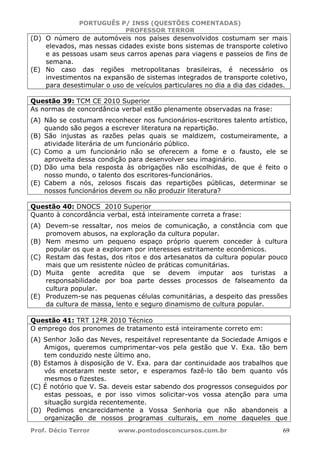 PORTUGUÊS P/ INSS (QUESTÕES COMENTADAS)
PROFESSOR TERROR
Prof. Décio Terror www.pontodosconcursos.com.br 69
(D) O número de automóveis nos países desenvolvidos costumam ser mais
elevados, mas nessas cidades existe bons sistemas de transporte coletivo
e as pessoas usam seus carros apenas para viagens e passeios de fins de
semana.
(E) No caso das regiões metropolitanas brasileiras, é necessário os
investimentos na expansão de sistemas integrados de transporte coletivo,
para desestimular o uso de veículos particulares no dia a dia das cidades.
Questão 39: TCM CE 2010 Superior
As normas de concordância verbal estão plenamente observadas na frase:
(A) Não se costumam reconhecer nos funcionários-escritores talento artístico,
quando são pegos a escrever literatura na repartição.
(B) São injustas as razões pelas quais se maldizem, costumeiramente, a
atividade literária de um funcionário público.
(C) Como a um funcionário não se oferecem a fome e o fausto, ele se
aproveita dessa condição para desenvolver seu imaginário.
(D) Dão uma bela resposta às obrigações não escolhidas, de que é feito o
nosso mundo, o talento dos escritores-funcionários.
(E) Cabem a nós, zelosos fiscais das repartições públicas, determinar se
nossos funcionários devem ou não produzir literatura?
Questão 40: DNOCS 2010 Superior
Quanto à concordância verbal, está inteiramente correta a frase:
(A) Devem-se ressaltar, nos meios de comunicação, a constância com que
promovem abusos, na exploração da cultura popular.
(B) Nem mesmo um pequeno espaço próprio querem conceder à cultura
popular os que a exploram por interesses estritamente econômicos.
(C) Restam das festas, dos ritos e dos artesanatos da cultura popular pouco
mais que um resistente núcleo de práticas comunitárias.
(D) Muita gente acredita que se devem imputar aos turistas a
responsabilidade por boa parte desses processos de falseamento da
cultura popular.
(E) Produzem-se nas pequenas células comunitárias, a despeito das pressões
da cultura de massa, lento e seguro dinamismo de cultura popular.
Questão 41: TRT 12ªR 2010 Técnico
O emprego dos pronomes de tratamento está inteiramente correto em:
(A) Senhor João das Neves, respeitável representante da Sociedade Amigos e
Amigos, queremos cumprimentar-vos pela gestão que V. Exa. tão bem
tem conduzido neste último ano.
(B) Estamos à disposição de V. Exa. para dar continuidade aos trabalhos que
vós encetaram neste setor, e esperamos fazê-lo tão bem quanto vós
mesmos o fizestes.
(C) É notório que V. Sa. deveis estar sabendo dos progressos conseguidos por
estas pessoas, e por isso vimos solicitar-vos vossa atenção para uma
situação surgida recentemente.
(D) Pedimos encarecidamente a Vossa Senhoria que não abandoneis a
organização de nossos programas culturais, em nome daqueles que
 