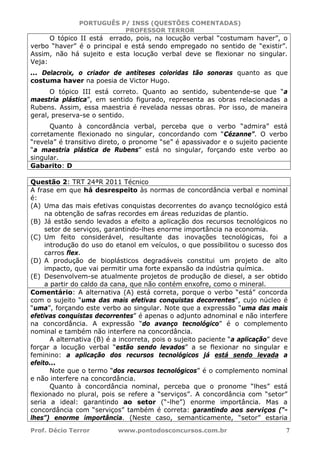 PORTUGUÊS P/ INSS (QUESTÕES COMENTADAS)
PROFESSOR TERROR
Prof. Décio Terror www.pontodosconcursos.com.br 7
O tópico II está errado, pois, na locução verbal “costumam haver”, o
verbo “haver” é o principal e está sendo empregado no sentido de “existir”.
Assim, não há sujeito e esta locução verbal deve se flexionar no singular.
Veja:
... Delacroix, o criador de antíteses coloridas tão sonoras quanto as que
costuma haver na poesia de Victor Hugo.
O tópico III está correto. Quanto ao sentido, subentende-se que “a
maestria plástica”, em sentido figurado, representa as obras relacionadas a
Rubens. Assim, essa maestria é revelada nessas obras. Por isso, de maneira
geral, preserva-se o sentido.
Quanto à concordância verbal, perceba que o verbo “admira” está
corretamente flexionado no singular, concordando com “Cézanne”. O verbo
“revela” é transitivo direto, o pronome “se” é apassivador e o sujeito paciente
“a maestria plástica de Rubens” está no singular, forçando este verbo ao
singular.
Gabarito: D
Questão 2: TRT 24ªR 2011 Técnico
A frase em que há desrespeito às normas de concordância verbal e nominal
é:
(A) Uma das mais efetivas conquistas decorrentes do avanço tecnológico está
na obtenção de safras recordes em áreas reduzidas de plantio.
(B) Já estão sendo levados a efeito a aplicação dos recursos tecnológicos no
setor de serviços, garantindo-lhes enorme importância na economia.
(C) Um feito considerável, resultante das inovações tecnológicas, foi a
introdução do uso do etanol em veículos, o que possibilitou o sucesso dos
carros flex.
(D) A produção de bioplásticos degradáveis constitui um projeto de alto
impacto, que vai permitir uma forte expansão da indústria química.
(E) Desenvolvem-se atualmente projetos de produção de diesel, a ser obtido
a partir do caldo da cana, que não contém enxofre, como o mineral.
Comentário: A alternativa (A) está correta, porque o verbo “está” concorda
com o sujeito “uma das mais efetivas conquistas decorrentes”, cujo núcleo é
“uma”, forçando este verbo ao singular. Note que a expressão “uma das mais
efetivas conquistas decorrentes” é apenas o adjunto adnominal e não interfere
na concordância. A expressão “do avanço tecnológico” é o complemento
nominal e também não interfere na concordância.
A alternativa (B) é a incorreta, pois o sujeito paciente “a aplicação” deve
forçar a locução verbal “estão sendo levados” a se flexionar no singular e
feminino: a aplicação dos recursos tecnológicos já está sendo levada a
efeito...
Note que o termo “dos recursos tecnológicos” é o complemento nominal
e não interfere na concordância.
Quanto à concordância nominal, perceba que o pronome “lhes” está
flexionado no plural, pois se refere a “serviços”. A concordância com “setor”
seria a ideal: garantindo ao setor (“-lhe”) enorme importância. Mas a
concordância com “serviços” também é correta: garantindo aos serviços (“-
lhes”) enorme importância. (Neste caso, semanticamente, “setor” estaria
 