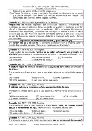 PORTUGUÊS P/ INSS (QUESTÕES COMENTADAS)
PROFESSOR TERROR
Prof. Décio Terror www.pontodosconcursos.com.br 70
dependem de vosso conhecimento nessa área.
(E) A Vossa Excelência, nossa prestigiada Embaixadora, dirigimos os votos de
que possa cumprir com êxito sua missão diplomática em região tão
conturbada por conflitos entre nações vizinhas.
Questão 42: ISS-SP 2009 Agente-Fiscal de Rendas
Fragmento do texto: Esgotado por sucessivas batalhas, convencido da
inutilidade de seguir lutando e tendo decidido ser preferível capitular a perder
não só a liberdade como a vida, no verão de 1520 o rei asteca Montezuma,
prisioneiro dos espanhóis, concordou em entregar a Hernán Cortés o vasto
tesouro que seu pai, Axayáctl, reunira com tanto esforço, e em jurar lealdade
ao rei da Espanha, aquele monarca distante e invisível cujo poder Cortés
representava.
Julgue esta afirmativa como CERTA (C) ou ERRADA (E)
Em perder não só a liberdade, o elemento destacado tem o mesmo valor e
função dos notados na frase "Estava só, mas bastante tranquilo".
Questão 43: PB GAS 2007 Advogado
A voz verbal da construção “atribui-se ao fator velocidade um prestígio tão
absoluto” permanecerá a mesma caso se substitua o elemento sublinhado por
(A) atribuímos. (B) há quem atribua. (C) é atribuído.
(D) atribuem. (E) costuma-se atribuir.
Questão 44: TRT 24ªR 2006 Técnico
A captura ilegal de animais silvestres só é superada pelo tráfico de drogas e
de armas.
Transpondo-se a frase acima para a voz ativa, a forma verbal grifada passa a
ser
(A) supera. (B) superaram. (C) está superando.
(D) tinha superado. (E) vai estar sendo superada.
Questão 45: TRT 20ªR 2002 Analista
A pobreza extrema e inelutável reduz a competitividade do país.
Transpondo a frase acima para a voz passiva, a forma verbal grifada passa a
ser
(A) tinham reduzido. (B) estará reduzida. (C) é reduzida.
(D) foram reduzidas. (E) está reduzindo.
Questão 46: TRT 19ªR 2008 Analista
Transpondo-se para a voz passiva a frase Nesta visão, os valores morais
dariam o balizamento do agir, a forma verbal resultante deverá ser:
(A) seria dado. (B) teriam dado. (C) seriam dados.
(D) teriam sido dados. (E) fora dado.
Questão 47: TRT 21ªR 2003 Analista
Transpondo-se para a voz passiva o segmento que os inimigos da humanidade
 