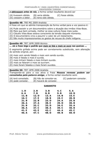 PORTUGUÊS P/ INSS (QUESTÕES COMENTADAS)
PROFESSOR TERROR
Prof. Décio Terror www.pontodosconcursos.com.br 71
a obtivessem antes de nós, a forma verbal resultante deverá ser
(A) tivessem obtido. (B) seria obtida. (C) fosse obtida.
(D) viessem a obter. (E) teria sido obtida.
Questão 48: TRE MG 2009 Analista
A frase em que se admite transposição da forma verbal para a voz passiva é:
(A) Pude assistir a um documentário sobre a atuação dos irmãos Vilas-Boas.
(B) Mais que bem armada, melhor se essa cultura fosse mais justa.
(C) Cláudio Vilas-Boas estava consciente da tensão daquele momento.
(D) O documentário viria a assumir o valor de um testamento.
(E) São muito impressionantes os gestos de recusa do chefe indígena.
Questão 49: TRT 16ªR 2009 técnico
... eis a frase leiga e padrão que mais se fala e mais se ouve nas queixas ...
O segmento grifado acima pode ser corretamente substituído, sem alteração
do sentido original, por:
(A) mais vem sendo falado e mais vem sendo ouvido.
(B) mais é falada e mais é ouvida.
(C) mais tinham falado e mais tinham ouvido.
(D) mais se falaram e mais se ouviram.
(E) mais foram falados e mais foram ouvidos.
Questão 50: TRT 18ªR 2008 Analista
Transpondo-se para a voz ativa a frase Nossos reveses podem ser
consolados pela palavra amiga, a forma verbal resultante será:
(A) terá consolado. (B) hão de consolar-se. (C) poderiam consolar.
(D) pode consolar. (E) haverá de consolar.
GABARITO
1. D 2. B 3. B 4. C 5. A
6. A 7. B 8. B 9. B 10. D
11. B 12. D 13. A 14. B 15. E
16. C 17. E 18. B 19. C 20. B
21. B 22. B 23. D 24. A 25. B
26. A 27. A 28. E 29. D 30. B
31. B 32. C 33. D 34. E 35. A
36. A 37. C 38. A 39. C 40. B
41. E 42. E 43. C 44. A 45. C
46. A 47. C 48. D 49. B 50. D
 