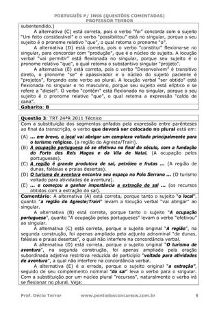 PORTUGUÊS P/ INSS (QUESTÕES COMENTADAS)
PROFESSOR TERROR
Prof. Décio Terror www.pontodosconcursos.com.br 8
subentendido.)
A alternativa (C) está correta, pois o verbo “foi” concorda com o sujeito
“Um feito considerável” e o verbo “possibilitou” está no singular, porque o seu
sujeito é o pronome relativo “que”, o qual retoma o pronome “o”.
A alternativa (D) está correta, pois o verbo “constitui” flexiona-se no
singular, para concordar com “produção”, que é o núcleo do sujeito. A locução
verbal “vai permitir” está flexionada no singular, porque seu sujeito é o
pronome relativo “que”, o qual retoma o substantivo singular “projeto”.
A alternativa (E) está correta, pois o verbo “Desenvolvem” é transitivo
direto, o pronome “se” é apassivador e o núcleo do sujeito paciente é
“projetos”, forçando este verbo ao plural. A locução verbal “ser obtido” está
flexionada no singular e no masculino, porque seu sujeito está elíptico e se
refere a “diesel”. O verbo “contém” está flexionado no singular, porque o seu
sujeito é o pronome relativo “que”, o qual retoma a expressão “caldo de
cana”.
Gabarito: B
Questão 3: TRT 24ªR 2011 Técnico
Com a substituição dos segmentos grifados pela expressão entre parênteses
ao final da transcrição, o verbo que deverá ser colocado no plural está em:
(A) ... em breve, o local vai abrigar um complexo voltado principalmente para
o turismo religioso. (a região do Agreste/Trairi).
(B) A ocupação portuguesa só se efetivou no final do século, com a fundação
do Forte dos Reis Magos e da Vila de Natal. (A ocupação pelos
portugueses).
(C) A região é grande produtora de sal, petróleo e frutas ... (A região de
dunas, falésias e praias desertas).
(D) O turismo de aventura encontra seu espaço no Polo Serrano ... (O turismo
voltado para atividades de aventura).
(E) ... e começou a ganhar importância a extração do sal ... (os recursos
obtidos com a extração do sal).
Comentário: A alternativa (A) está correta, porque tanto o sujeito “o local”,
quanto “a região do Agreste/Trairi” levam a locução verbal “vai abrigar” ao
singular.
A alternativa (B) está correta, porque tanto o sujeito “A ocupação
portuguesa”, quanto “A ocupação pelos portugueses” levam o verbo “efetivou”
ao singular.
A alternativa (C) está correta, porque o sujeito original “A região”, na
segunda construção, foi apenas ampliado pelo adjunto adnominal “de dunas,
falésias e praias desertas”, o qual não interfere na concordância verbal.
A alternativa (D) está correta, porque o sujeito original “O turismo de
aventura”, na segunda construção, foi apenas ampliado pela oração
subordinada adjetiva restritiva reduzida de particípio “voltado para atividades
de aventura”, a qual não interfere na concordância verbal.
A alternativa (E) é a errada, porque o sujeito original “a extração”,
seguido de seu complemento nominal “do sal” leva o verbo para o singular.
Com a substituição por um núcleo plural “recursos”, naturalmente o verbo irá
se flexionar no plural. Veja:
 
