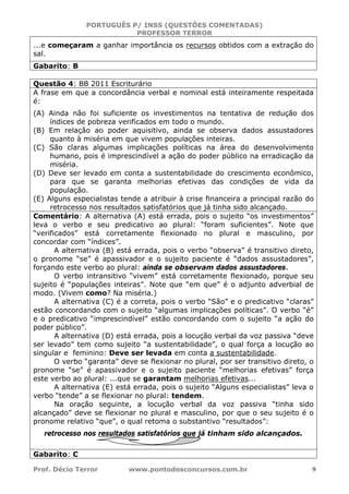 PORTUGUÊS P/ INSS (QUESTÕES COMENTADAS)
PROFESSOR TERROR
Prof. Décio Terror www.pontodosconcursos.com.br 9
...e começaram a ganhar importância os recursos obtidos com a extração do
sal.
Gabarito: B
Questão 4: BB 2011 Escriturário
A frase em que a concordância verbal e nominal está inteiramente respeitada
é:
(A) Ainda não foi suficiente os investimentos na tentativa de redução dos
índices de pobreza verificados em todo o mundo.
(B) Em relação ao poder aquisitivo, ainda se observa dados assustadores
quanto à miséria em que vivem populações inteiras.
(C) São claras algumas implicações políticas na área do desenvolvimento
humano, pois é imprescindível a ação do poder público na erradicação da
miséria.
(D) Deve ser levado em conta a sustentabilidade do crescimento econômico,
para que se garanta melhorias efetivas das condições de vida da
população.
(E) Alguns especialistas tende a atribuir à crise financeira a principal razão do
retrocesso nos resultados satisfatórios que já tinha sido alcançado.
Comentário: A alternativa (A) está errada, pois o sujeito “os investimentos”
leva o verbo e seu predicativo ao plural: “foram suficientes”. Note que
“verificados” está corretamente flexionado no plural e masculino, por
concordar com “índices”.
A alternativa (B) está errada, pois o verbo “observa” é transitivo direto,
o pronome “se” é apassivador e o sujeito paciente é “dados assustadores”,
forçando este verbo ao plural: ainda se observam dados assustadores.
O verbo intransitivo “vivem” está corretamente flexionado, porque seu
sujeito é “populações inteiras”. Note que “em que” é o adjunto adverbial de
modo. (Vivem como? Na miséria.)
A alternativa (C) é a correta, pois o verbo “São” e o predicativo “claras”
estão concordando com o sujeito “algumas implicações políticas”. O verbo “é”
e o predicativo “imprescindível” estão concordando com o sujeito “a ação do
poder público”.
A alternativa (D) está errada, pois a locução verbal da voz passiva “deve
ser levado” tem como sujeito “a sustentabilidade”, o qual força a locução ao
singular e feminino: Deve ser levada em conta a sustentabilidade.
O verbo “garanta” deve se flexionar no plural, por ser transitivo direto, o
pronome “se” é apassivador e o sujeito paciente “melhorias efetivas” força
este verbo ao plural: ...que se garantam melhorias efetivas...
A alternativa (E) está errada, pois o sujeito “Alguns especialistas” leva o
verbo “tende” a se flexionar no plural: tendem.
Na oração seguinte, a locução verbal da voz passiva “tinha sido
alcançado” deve se flexionar no plural e masculino, por que o seu sujeito é o
pronome relativo “que”, o qual retoma o substantivo “resultados”:
retrocesso nos resultados satisfatórios que já tinham sido alcançados.
Gabarito: C
 