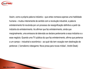 Assim, como a própria palavra indústria – que antes nomeava apenas uma habilidade humana – mudou inteiramente de sentido com a revolução industrial, a palavra entretenimento foi revolvida por um processo de ressignificação definitivo a partir da indústria do entretenimento. Ao afirmar que faz entretenimento, ainda que marginalmente, uma emissora de televisão se declara pertencente a essa indústria e a esse negócio. Quando uma TV pública diz que faz entretenimento, afirma que pertence a um campo – industrial e econômico – ao qual não tem vocação nem destinação de pertencer. ( “ Jornalismo videogame: Nova prosa para novas mídias”, André Deak) PROF. PAULO RANIERI 
