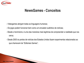 - Videogames abrigam todas as linguagens humanas; - Os jogos podem funcionar bem como um emulador autêntico de notícias;  - Desde o Iluminismo, é uma das maneiras mais legítimas de compreender a realidade que nos cerca;   - Desde 2003 os portais de notícias dos Estados Unidos fazem experimentos relacionados ao que chamavam de “Editoriais Games”; PROF. PAULO RANIERI 