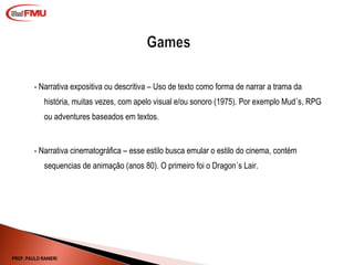 - Narrativa expositiva ou descritiva – Uso de texto como forma de narrar a trama da história, muitas vezes, com apelo visual e/ou sonoro (1975). Por exemplo Mud´s, RPG ou adventures baseados em textos. - Narrativa cinematográfica – esse estilo busca emular o estilo do cinema, contém sequencias de animação (anos 80). O primeiro foi o Dragon´s Lair.  PROF. PAULO RANIERI 
