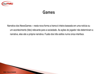 Narrativa dos NewsGames – nesta nova forma a trama é inteira baseada em uma notícia ou um acontecimento (fato) relevante para a sociedade. As ações do jogador não determinam a narrativa, elas são a própria narrativa. Fusão dos três estilos numa única interface. PROF. PAULO RANIERI 