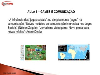 AULA 6 – GAMES E COMUNICAÇÃO A influência dos “jogos sociais”, ou simplesmente “jogos” na comunicação.  “Novos modelos de comunicação interactiva nos Jogos Sociais” (Nélson Zagalo);  “ Jornalismo videogame: Nova prosa para novas mídias” (André Deak)   PROF. PAULO RANIERI 