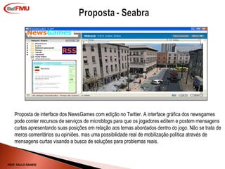Proposta de interface dos NewsGames com edição no Twitter. A interface gráfica dos newsgames pode conter recursos de serviços de microblogs para que os jogadores editem e postem mensagens curtas apresentando suas posições em relação aos temas abordados dentro do jogo. Não se trata de meros comentários ou opiniões, mas uma possibilidade real de mobilização política através de mensagens curtas visando a busca de soluções para problemas reais.  PROF. PAULO RANIERI 