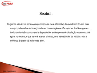 Os games não devem ser encarados como uma mera alternativa do Jornalismo On-line, mas uma proposta real de se fazer jornalismo. Um novo gênero. Os suportes dos Newsgames funcionam também como suporte de produção, e não apenas de circulação e consumo. Até agora, no entanto, o que se vê é apenas o básico, uma “remediação” da notícias, mas a tendência é que se vá muito mais além.  PROF. PAULO RANIERI 