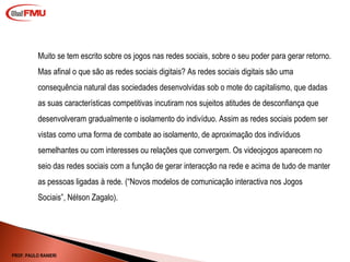 Muito se tem escrito sobre os jogos nas redes sociais, sobre o seu poder para gerar retorno. Mas afinal o que são as redes sociais digitais? As redes sociais digitais são uma consequência natural das sociedades desenvolvidas sob o mote do capitalismo, que dadas as suas características competitivas incutiram nos sujeitos atitudes de desconfiança que desenvolveram gradualmente o isolamento do indivíduo. Assim as redes sociais podem ser vistas como uma forma de combate ao isolamento, de aproximação dos indivíduos semelhantes ou com interesses ou relações que convergem. Os videojogos aparecem no seio das redes sociais com a função de gerar interacção na rede e acima de tudo de manter as pessoas ligadas à rede. ( “Novos modelos de comunicação interactiva nos Jogos Sociais”, Nélson Zagalo). PROF. PAULO RANIERI 