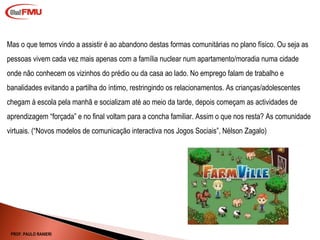 Mas o que temos vindo a assistir é ao abandono destas formas comunitárias no plano físico. Ou seja as pessoas vivem cada vez mais apenas com a família nuclear num apartamento/moradia numa cidade onde não conhecem os vizinhos do prédio ou da casa ao lado. No emprego falam de trabalho e banalidades evitando a partilha do íntimo, restringindo os relacionamentos. As crianças/adolescentes chegam à escola pela manhã e socializam até ao meio da tarde, depois começam as actividades de aprendizagem “forçada” e no final voltam para a concha familiar. Assim o que nos resta? As comunidade virtuais. ( “Novos modelos de comunicação interactiva nos Jogos Sociais”, Nélson Zagalo) PROF. PAULO RANIERI 