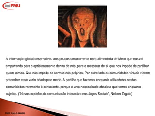 A informação global desenvolveu aos poucos uma corrente retro-alimentada de Medo que nos vai empurrando para o aprisionamento dentro de nós, para o mascarar de si, que nos impede de partilhar quem somos. Que nos impede de sermos nós próprios. Por outro lado as comunidades virtuais vieram preencher esse vazio criado pelo medo. A partilha que fazemos enquanto utilizadores nestas comunidades raramente é consciente, porque é uma necessidade absoluta que temos enquanto sujeitos. ( “Novos modelos de comunicação interactiva nos Jogos Sociais”, Nélson Zagalo) PROF. PAULO RANIERI 