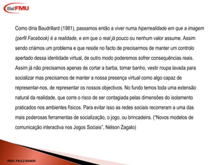 Como diria Baudrillard (1981), passamos então a viver numa  hiperrealidade em que a imagem (perfil Facebook) é a realidade, e em que o real já  pouco ou nenhum valor assume. Assim sendo criámos um problema e que reside no facto de precisarmos de manter um controlo apertado dessa identidade virtual, de outro modo poderemos sofrer consequências reais. Assim já não precisamos apenas de cortar a barba, tomar banho, vestir roupa lavada para socializar mas precisamos de manter a nossa presença virtual como algo capaz de representar-nos, de representar os nossos objectivos. No fundo temos toda uma extensão natural da realidade, que corre o risco de ser contagiada pelas dimensões do isolamento praticados nos ambientes físicos. Para evitar isso as redes sociais recorreram a uma das mais poderosas ferramentas de socialização, o jogo, ou brincadeira. ( “Novos modelos de comunicação interactiva nos Jogos Sociais”, Nélson Zagalo) PROF. PAULO RANIERI 
