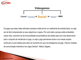 Os jogos que estas redes difundem precisam então de ter um coeficiente de entrada baixo, ou seja ser de fácil compreensão os seus objectivos e regras. Por outro lado e porque estão embebidos nesse meio, socorrem-se da funcionalidade da persistência dos dados para com isso desenvolver todo o conjunto de mecânicas no jogo, ou seja o jogo permanece activo e as nossas acções continuam a surtir efeitos para alem do momento em que nos desligamos do jogo. ( “Novos modelos de comunicação interactiva nos Jogos Sociais”, Nélson Zagalo). PROF. PAULO RANIERI 