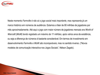 Neste momento  Farmville é não só o jogo social mais importante, mas representa já um  marco histórico em números de audiência. Estamos a falar de 80 milhões de jogadores por mês aproximadamente. Até aqui o jogo com maior número de jogadores mensais era  World of Warcraft (WoW) tendo registado um máximo de 11 milhões, após vários anos  de existência, ou seja a diferença de números é bastante considerável. Em termos de investimento em desenvolvimento  Farmville e WoW são incomparáveis,  mas no sentido inverso. ( “Novos modelos de comunicação interactiva nos Jogos Sociais”, Nélson Zagalo). PROF. PAULO RANIERI 