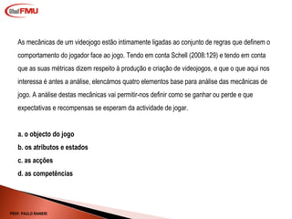 As mecânicas de um videojogo estão intimamente ligadas ao conjunto de regras que definem o comportamento do jogador face ao jogo. Tendo em conta Schell (2008:129) e tendo em conta que as suas métricas dizem respeito à produção e criação de videojogos, e que o que aqui nos interessa é antes a análise, elencámos quatro elementos base para análise das mecânicas de jogo. A análise destas mecânicas vai permitir-nos definir como se ganhar ou perde e que expectativas e recompensas se esperam da actividade de jogar. a. o objecto do jogo b. os atributos e estados c. as acções d. as competências PROF. PAULO RANIERI 