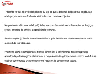 - Podemos ver que ao nível do objecto (a), ou seja do que se pretende atingir no final do jogo, não existe propriamente uma finalidade definida de modo concreto e objectiva. Na questão dos atributos e estados (b) definem-se duas das mais importantes mecânicas dos jogos sociais: o número de “amigos” e a persistência do mundo. Sobre as acções (c) é muito interessante verificar o quão limitadas são quando comparadas com a generalidade dos videojogos. Finalmente sobre as competências (d) existe por um lado e à semelhança das acções poucos requisitos da parte do jogador relativamente a competências de agilidade mental e menos ainda físicas, existindo por outro lado uma acentuação nos requisitos de competências sociais. PROF. PAULO RANIERI 