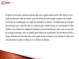 Em jeito de conclusão queremos apenas dizer que os jogos sociais vieram abrir todo um novo modo de olhar para rede de internet, quer em termos de comunicação e design mas também em termos de rentabilização da criação de conteúdos na mesma. A rentabilização de produção de conteúdos para a rede tem sido um problema grave desde sempre, em que sempre foi difícil justificar uma empresa de criação de conteúdos exclusivamente para a rede, uma vez que não se conseguia perceber como se poderia gerar retorno do investimento. Ora em Maio de 2010, a Zynga, produtora de Farmville entre outros jogos sociais começou a sua entrada em bolsa com uma estimativa de valor a rondar os 4 mil milhões de dólares. PROF. PAULO RANIERI 
