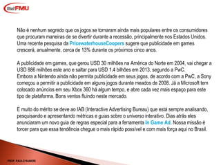 Não é nenhum segredo que os jogos se tornaram ainda mais populares entre os consumidores que procuram maneiras de se divertir durante a recessão, principalmente nos Estados Unidos. Uma recente pesquisa da  PricewaterhouseCoopers  sugere que publicidade em games crescerá, anualmente, cerca de 13% durante os próximos cinco anos. A publicidade em games, que gerou USD 30 milhões na América do Norte em 2004, vai chegar a USD 886 milhões este ano e saltar para USD 1,4 bilhões em 2013, segundo a PwC. Embora a Nintendo ainda não permita publicidade em seus jogos, de acordo com a PwC, a Sony começou a permitir a publicidade em alguns jogos durante meados de 2008. Já a Microsoft tem colocado anúncios em seu Xbox 360 há algum tempo, e abre cada vez mais espaço para este tipo de plataforma. Bons ventos fluindo neste mercado.  E muito do mérito se deve ao IAB (Interactive Advertising Bureau) que está sempre analisando, pesquisando e apresentando métricas e guias sobre o universo interativo. Dias atrás eles anunciaram um novo guia de regras especial para a ferramenta  In Game Ad . Nossa missão é torcer para que essa tendência chegue o mais rápido possível e com mais força aqui no Brasil. PROF. PAULO RANIERI 