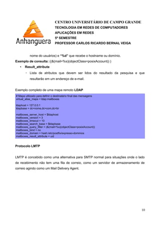 CENTRO UNIVERSITÁRIO DE CAMPO GRANDE
TECNOLOGIA EM REDES DE COMPUTADORES
APLICAÇÕES EM REDES
5º SEMESTRE
PROFESSOR CARLOS RICARDO BERNAL VEIGA
nome do usuários) e “%d” que recebe o hostname ou domínio.
Exemplo de consulta: ((&(mail=%s)(objectClass=posixAccount)) )
• Result_attribute
◦ Lista de atributos que devem ser lidos do resultado da pesquisa e que
resultarão em um endereço de e-mail.
Exemplo completo de uma mapa remoto LDAP
# Mapa utilizado para definir o destinatário final das mensagens
virtual_alias_maps = ldap:mailboxes
ldaphost = 127.0.0.1
ldapbase = dc=nome,dc=com,dc=br
mailboxes_server_host = $ldaphost
mailboxes_version = 3
mailboxes_timeout = 10
mailboxes_search_base = $ldapbase
mailboxes_query_filter = (&(mail=%s)(objectClass=posixAccount))
mailboxes_bind = no
mailboxes_domain = hash:/etc/postfix/expresso-dominios
mailboxes_result_attribute = uid
Protocolo LMTP
LMTP é concebido como uma alternativa para SMTP normal para situações onde o lado
de recebimento não tem uma fila de correio, como um servidor de armazenamento de
correio agindo como um Mail Delivery Agent.
10
 