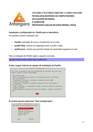 CENTRO UNIVERSITÁRIO DE CAMPO GRANDE
TECNOLOGIA EM REDES DE COMPUTADORES
APLICAÇÕES EM REDES
5º SEMESTRE
PROFESSOR CARLOS RICARDO BERNAL VEIGA
Instalação e configuração do Postfix para o laboratório
Os pacotes a serem instalados são:
• Postfix: Aplicação de envio e recebimento de e-mails;
• postfix-ldap: módulo de integração entre o postfix e ldap;
• postfix-pcre: módulo que permite criação de expressões regulares em perl
Para a instalação do Postfix digite o seguinte comando:
apt-get install postfix postfix-ldap postfix-pcre
A tela a seguir informa as opções de instalação do Postfix:
O usuário deverá selecionar “Sem configuração”:
11
 