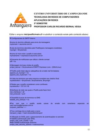 CENTRO UNIVERSITÁRIO DE CAMPO GRANDE
TECNOLOGIA EM REDES DE COMPUTADORES
APLICAÇÕES EM REDES
5º SEMESTRE
PROFESSOR CARLOS RICARDO BERNAL VEIGA
Editar o arquivo /etc/postfix/main.cf e substituir o conteúdo existe pelo conteúdo abaixo:
# Configuracoes do SMTP Interno
#nome do domínio utilizado para envio de mensagens
mydomain = seunome.com.br
#Lista de domínios atendidos pelo Postfix(para mensagens recebidas).
myorigin = $mydomain
#nome do host onde o postfix é executado:
myhostname = expressov3.seunome.com.br
# Esquema de notificacao que utiliza o cliente comsat
biff = no
# Mensagem de boas vindas do postfix
smtpd_banner = $myhostname ESMTP Expresso Livre - (GNU/Linux)
# Postfix pode tratar alguns cabeçalhos de e-mails mal formatados
append_at_myorigin = no
append_dot_mydomain = no
# A lista de dominios que esta maquina considera seu destino final.
mydestination = $mydomain, $myhostname, $myorigin
# Redes que o postfix consideram como confiaveis
mynetworks = 127.0.0.1/32
#Interfaces de rede nas quais o Postfix pode fazer bind
inet_interfaces = all
inet_protocols = ipv4
# Desabilita buscas de domínios no DNS
disable_dns_lookups = no
#Faz com que o postfix aceite caixas de emails com caracteres especiais ex:
#user+service@empresa.com.br
recipient_delimiter = +
# Faz a entrega dos e-mails para o cyrus
transport_maps = hash:/etc/postfix/transport
# Utilização do SASL para o gerenciamento de autenticações no servidor
# Habilita autenticação pelo SASL
smtpd_sasl_auth_enable = yes
#Não habilita autenticação anônima
smtpd_sasl_security_options = noanonymous
12
 