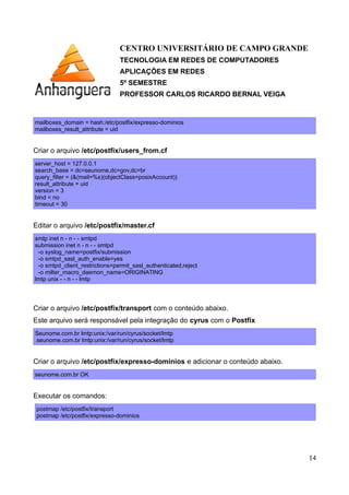 CENTRO UNIVERSITÁRIO DE CAMPO GRANDE
TECNOLOGIA EM REDES DE COMPUTADORES
APLICAÇÕES EM REDES
5º SEMESTRE
PROFESSOR CARLOS RICARDO BERNAL VEIGA
mailboxes_domain = hash:/etc/postfix/expresso-dominios
mailboxes_result_attribute = uid
Criar o arquivo /etc/postfix/users_from.cf
server_host = 127.0.0.1
search_base = dc=seunome,dc=com,dc=br
query_filter = (&(mail=%s)(objectClass=posixAccount))
result_attribute = uid
version = 3
bind = no
timeout = 30
Editar o arquivo /etc/postfix/master.cf
1ª Parte: Tirar o processo smtpd de chroot
smtp inet n - n - - smtpd
2ª Parte: Habilitar o acesso via MUAs pela porta 587 de forma autenticada
submission inet n - n - - smtpd
-o syslog_name=postfix/submission
-o smtpd_sasl_auth_enable=yes
-o smtpd_client_restrictions=permit_sasl_authenticated,reject
-o milter_macro_daemon_name=ORIGINATING
3ª Parte: Tirar o processo LMTP de chroot
lmtp unix - - n - - lmtp
14
 