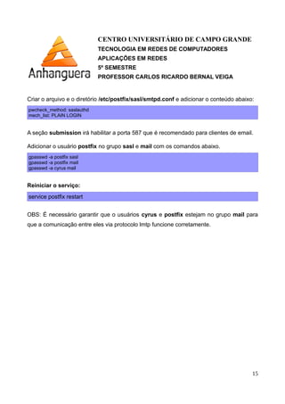 CENTRO UNIVERSITÁRIO DE CAMPO GRANDE
TECNOLOGIA EM REDES DE COMPUTADORES
APLICAÇÕES EM REDES
5º SEMESTRE
PROFESSOR CARLOS RICARDO BERNAL VEIGA
Criar o arquivo /etc/postfix/transport com o conteúdo abaixo.
Este arquivo será responsável pela integração do cyrus com o Postfix
Seunome.com.br lmtp:unix:/var/run/cyrus/socket/lmtp
.seunome.com.br lmtp:unix:/var/run/cyrus/socket/lmtp
Criar o arquivo /etc/postfix/expresso-dominios e adicionar o conteúdo abaixo.
seunome.com.br OK
Executar os comandos:
postmap /etc/postfix/transport
postmap /etc/postfix/expresso-dominios
Criar o arquivo e o diretório /etc/postfix/sasl/smtpd.conf e adicionar o conteúdo abaixo:
pwcheck_method: saslauthd
mech_list: PLAIN LOGIN
A seção submission irá habilitar a porta 587 que é recomendado para clientes de email.
Adicionar o usuário postfix no grupo sasl e mail com os comandos abaixo.
gpasswd -a postfix sasl
gpasswd -a postfix mail
gpasswd -a cyrus mail
Reiniciar o serviço:
service postfix restart
OBS: É necessário garantir que o usuários cyrus e postfix estejam no grupo mail para
que a comunicação entre eles via protocolo lmtp funcione corretamente.
15
 