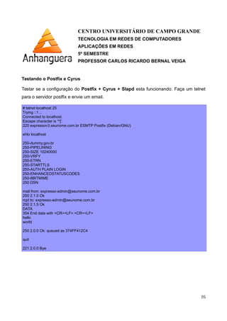 CENTRO UNIVERSITÁRIO DE CAMPO GRANDE
TECNOLOGIA EM REDES DE COMPUTADORES
APLICAÇÕES EM REDES
5º SEMESTRE
PROFESSOR CARLOS RICARDO BERNAL VEIGA
Testando o Postfix e Cyrus
Testar se a configuração do Postfix + Cyrus + Slapd esta funcionando. Faça um telnet
para o servidor postfix e envie um email.
# telnet localhost 25
Trying ::1...
Connected to localhost.
Escape character is '^]'.
220 expressov3.seunome.com.br ESMTP Postfix (Debian/GNU)
ehlo localhost
250-expressov3.nervosao.com.br
250-PIPELINING
250-SIZE 10240000
250-VRFY
250-ETRN
250-STARTTLS
250-AUTH PLAIN LOGIN
250-ENHANCEDSTATUSCODES
250-8BITMIME
250 DSN
mail from: expresso-admin@seunome.com.br
250 2.1.0 Ok
rcpt to: expresso-admin@seunome.com.br
250 2.1.5 Ok
DATA
354 End data with <CR><LF>.<CR><LF>
hello
world
.
250 2.0.0 Ok: queued as 374FF412C4
quit
221 2.0.0 Bye
16
 