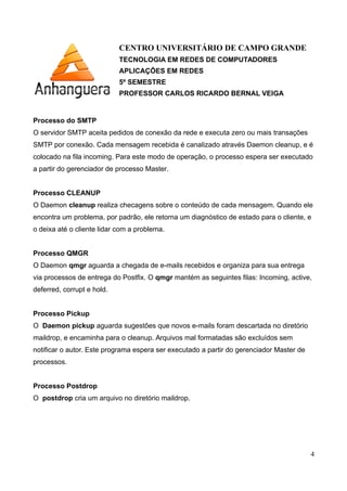 CENTRO UNIVERSITÁRIO DE CAMPO GRANDE
TECNOLOGIA EM REDES DE COMPUTADORES
APLICAÇÕES EM REDES
5º SEMESTRE
PROFESSOR CARLOS RICARDO BERNAL VEIGA
Processo do SMTP
O servidor SMTP aceita pedidos de conexão da rede e executa zero ou mais transações
SMTP por conexão. Cada mensagem recebida é canalizado através Daemon cleanup, e é
colocado na fila incoming. Para este modo de operação, o processo espera ser executado
a partir do gerenciador de processo Master.
Processo CLEANUP
O Daemon cleanup realiza checagens sobre o conteúdo de cada mensagem. Quando ele
encontra um problema, por padrão, ele retorna um diagnóstico de estado para o cliente, e
o deixa até o cliente lidar com a problema.
Processo QMGR
O Daemon qmgr aguarda a chegada de e-mails recebidos e organiza para sua entrega
via processos de entrega do Postfix. O qmgr mantém as seguintes filas: Incoming, active,
deferred, corrupt e hold.
Processo Pickup
O Daemon pickup aguarda sugestões que novos e-mails foram descartada no diretório
maildrop, e encaminha para o cleanup. Arquivos mal formatadas são excluídos sem
notificar o autor. Este programa espera ser executado a partir do gerenciador Master de
processos.
Processo Postdrop
O postdrop cria um arquivo no diretório maildrop.
4
 