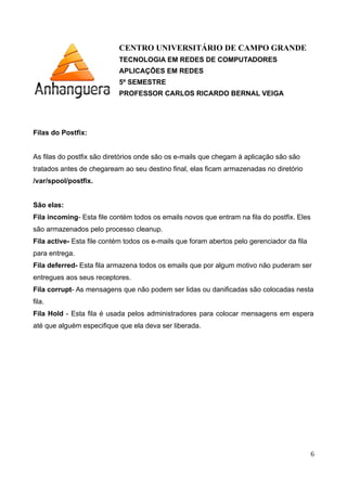CENTRO UNIVERSITÁRIO DE CAMPO GRANDE
TECNOLOGIA EM REDES DE COMPUTADORES
APLICAÇÕES EM REDES
5º SEMESTRE
PROFESSOR CARLOS RICARDO BERNAL VEIGA
Filas do Postfix:
As filas do postfix são diretórios onde são os e-mails que chegam à aplicação são são
tratados antes de chegaream ao seu destino final, elas ficam armazenadas no diretório
/var/spool/postfix.
São elas:
Fila incoming- Esta file contém todos os emails novos que entram na fila do postfix. Eles
são armazenados pelo processo cleanup.
Fila active- Esta file contém todos os e-mails que foram abertos pelo gerenciador da fila
para entrega.
Fila deferred- Esta fila armazena todos os emails que por algum motivo não puderam ser
entregues aos seus receptores.
Fila corrupt- As mensagens que não podem ser lidas ou danificadas são colocadas nesta
fila.
Fila Hold - Esta fila é usada pelos administradores para colocar mensagens em espera
até que alguém especifique que ela deva ser liberada.
6
 