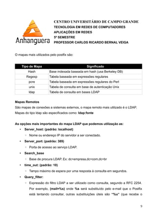 CENTRO UNIVERSITÁRIO DE CAMPO GRANDE
TECNOLOGIA EM REDES DE COMPUTADORES
APLICAÇÕES EM REDES
5º SEMESTRE
PROFESSOR CARLOS RICARDO BERNAL VEIGA
O mapas mais utilizados pelo postfix são:
Tipo de Mapa Significado
Hash Base indexada baseada em hash (usa Berkeley DB)
Regexp Tabela baseada em expressões regulares
pcre Tabela baseada em expressões regulares do Perl
unix Tabela de consulta em base de autenticação Unix
ldap Tabela de consulta em bases LDAP
Mapas Remotos
São mapas de conexões a sistemas externos, o mapa remoto mais utilizado é o LDAP.
Mapas do tipo ldap são especificados como: ldap:fonte
As opções mais importantes do mapa LDAP que podemos utilização as:
• Server_host: (padrão: localhost)
◦ Nome ou endereço IP do servidor a ser conectado.
• Server_port: (padrão: 389)
◦ Porta de acesso ao serviço LDAP.
• Search_base
◦ Base de procura LDAP. Ex: dc=empresa,dc=com,dc=br
• time_out: (padrão: 10)
◦ Tempo máximo de espera por uma resposta à consulta em segundos.
• Query_filter:
◦ Expressão do filtro LDAP a ser utilizado como consulta, segundo a RFC 2254.
Por exemplo, (mail=%s) onde %s será substituído pelo e-mail que o Postfix
está tentando consultar, outras substituições úteis são “%u” (que recebe o
9
 