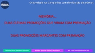 Comunicação Social – Publicidade e Propaganda PRVENMER - Promoção de Vendas e Merchandising Prof. Juliane Cavalcante Vitoriano da Silva
Criatividade nas Campanhas com distribuição de prêmios
MEMÓRIA...
DUAS ÚLTIMAS PROMOÇÕES QUE VIRAM COM PREMIAÇÃO
DUAS PROMOÇÕES MARCANTES COM PREMIAÇÃO
 