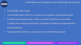Comunicação Social – Publicidade e Propaganda PRVENMER - Promoção de Vendas e Merchandising Prof. Juliane Cavalcante Vitoriano da Silva
Criatividade nas Campanhas com distribuição de prêmios
• Criatividade não é tudo
• Consumidor deve sentir-se co-autor da campanha, participando dela
• Criador da promoção deve mudar o estado mental do consumidor,
criando uma condição favorável e mudando o habitual comportamento
do participante
• O participante motiva-se: precisa ser um sentimento pessoal
 