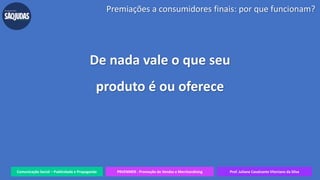 Comunicação Social – Publicidade e Propaganda PRVENMER - Promoção de Vendas e Merchandising Prof. Juliane Cavalcante Vitoriano da Silva
Premiações a consumidores finais: por que funcionam?
De nada vale o que seu
produto é ou oferece
 