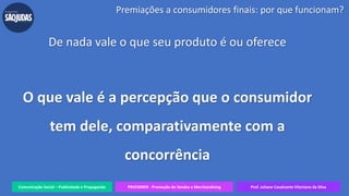 Comunicação Social – Publicidade e Propaganda PRVENMER - Promoção de Vendas e Merchandising Prof. Juliane Cavalcante Vitoriano da Silva
Premiações a consumidores finais: por que funcionam?
De nada vale o que seu produto é ou oferece
O que vale é a percepção que o consumidor
tem dele, comparativamente com a
concorrência
 