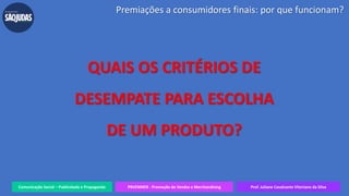 Comunicação Social – Publicidade e Propaganda PRVENMER - Promoção de Vendas e Merchandising Prof. Juliane Cavalcante Vitoriano da Silva
QUAIS OS CRITÉRIOS DE
DESEMPATE PARA ESCOLHA
DE UM PRODUTO?
Premiações a consumidores finais: por que funcionam?
 