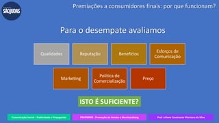 Comunicação Social – Publicidade e Propaganda PRVENMER - Promoção de Vendas e Merchandising Prof. Juliane Cavalcante Vitoriano da Silva
Para o desempate avaliamos
Premiações a consumidores finais: por que funcionam?
Qualidades Reputação Benefícios
Esforços de
Comunicação
Marketing
Política de
Comercialização
Preço
ISTO É SUFICIENTE?
 