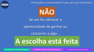Comunicação Social – Publicidade e Propaganda PRVENMER - Promoção de Vendas e Merchandising Prof. Juliane Cavalcante Vitoriano da Silva
Se um lhe oferecer a
oportunidade de ganhar ou
concorrer a algo...
Premiações a consumidores finais: por que funcionam?
NÃO
A escolha está feita
 