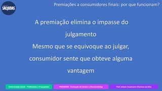 Comunicação Social – Publicidade e Propaganda PRVENMER - Promoção de Vendas e Merchandising Prof. Juliane Cavalcante Vitoriano da Silva
A premiação elimina o impasse do
julgamento
Mesmo que se equivoque ao julgar,
consumidor sente que obteve alguma
vantagem
Premiações a consumidores finais: por que funcionam?
 