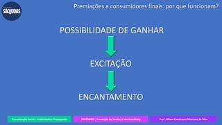 Comunicação Social – Publicidade e Propaganda PRVENMER - Promoção de Vendas e Merchandising Prof. Juliane Cavalcante Vitoriano da Silva
POSSIBILIDADE DE GANHAR
EXCITAÇÃO
ENCANTAMENTO
Premiações a consumidores finais: por que funcionam?
 