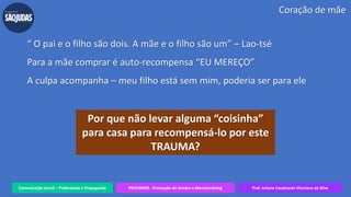 Comunicação Social – Publicidade e Propaganda PRVENMER - Promoção de Vendas e Merchandising Prof. Juliane Cavalcante Vitoriano da Silva
Coração de mãe
“ O pai e o filho são dois. A mãe e o filho são um” – Lao-tsé
Para a mãe comprar é auto-recompensa “EU MEREÇO”
A culpa acompanha – meu filho está sem mim, poderia ser para ele
Por que não levar alguma “coisinha”
para casa para recompensá-lo por este
TRAUMA?
 